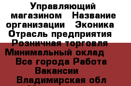 Управляющий магазином › Название организации ­ Эконика › Отрасль предприятия ­ Розничная торговля › Минимальный оклад ­ 1 - Все города Работа » Вакансии   . Владимирская обл.,Муромский р-н